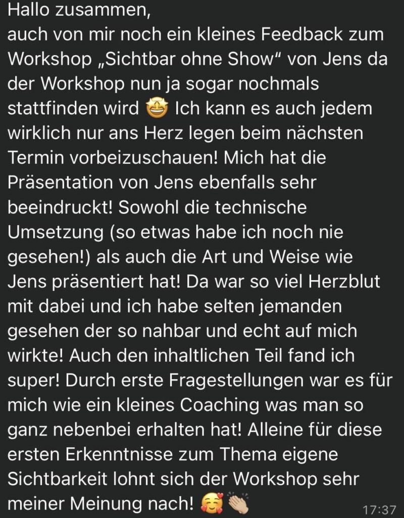 Hallo zusammen, auch von mir noch ein kleines Feedback zum Workshop „Sichtbar ohne Show“ von Jens da der Workshop nun ja sogar nochmals stattfinden wird 🤩 Ich kann es auch jedem wirklich nur ans Herz legen beim nächsten Termin vorbeizuschauen! Mich hat die Präsentation von Jens ebenfalls sehr beeindruckt! Sowohl die technische Umsetzung (so etwas habe ich noch nie gesehen!) als auch die Art und Weise wie Jens präsentiert hat! Da war so viel Herzblut mit dabei und ich habe selten jemanden gesehen der so nahbar und echt auf mich wirkte! Auch den inhaltlichen Teil fand ich super! Durch erste Fragestellungen war es für mich wie ein kleines Coaching was man so ganz nebenbei erhalten hat! Alleine für diese ersten Erkenntnisse zum Thema eigene Sichtbarkeit lohnt sich der Workshop sehr meiner Meinung nach!